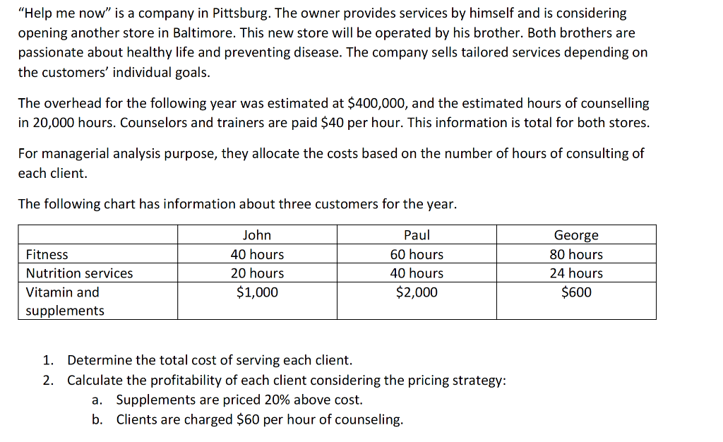 "Help me now" is a company in Pittsburg. The owner provides services by himself and is considering
opening another store in Baltimore. This new store will be operated by his brother. Both brothers are
passionate about healthy life and preventing disease. The company sells tailored services depending on
the customers' individual goals.
The overhead for the following year was estimated at $400,000, and the estimated hours of counselling
in 20,000 hours. Counselors and trainers are paid $40 per hour. This information is total for both stores.
For managerial analysis purpose, they allocate the costs based on the number of hours of consulting of
each client.
The following chart has information about three customers for the year.
John
Paul
40 hours
60 hours
20 hours
40 hours
$1,000
$2,000
Fitness
Nutrition services
Vitamin and
supplements
1. Determine the total cost of serving each client.
2. Calculate the profitability of each client considering the pricing strategy:
a. Supplements are priced 20% above cost.
b.
Clients are charged $60 per hour of counseling.
George
80 hours
24 hours
$600