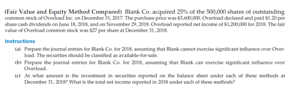 (Fair Value and Equity Method Compared) Blank Co. acquired 25% of the 500,000 shares of outstanding
common stock of Overload Inc. on December 31, 2017. The purchase price was $3,600,000. Overload declared and paid $1.20 per
share cash dividends on June 18, 2018, and on November 29, 2018. Overload reported net income of $1,200,000 for 2018. The fair
value of Overload common stock was $27 per share at December 31, 2018.
Instructions
(a) Prepare the journal entries for Blank Co. for 2018, assuming that Blank cannot exercise significant influence over Over-
load. The securities should be classified as available-for-sale.
(b) Prepare the journal entries for Blank Co. for 2018, assuming that Blank can exercise significant influence over
Overload.
(c) At what amount is the investment in securities reported on the balance sheet under each of these methods at
December 31, 2018? What is the total net income reported in 2018 under each of these methods?