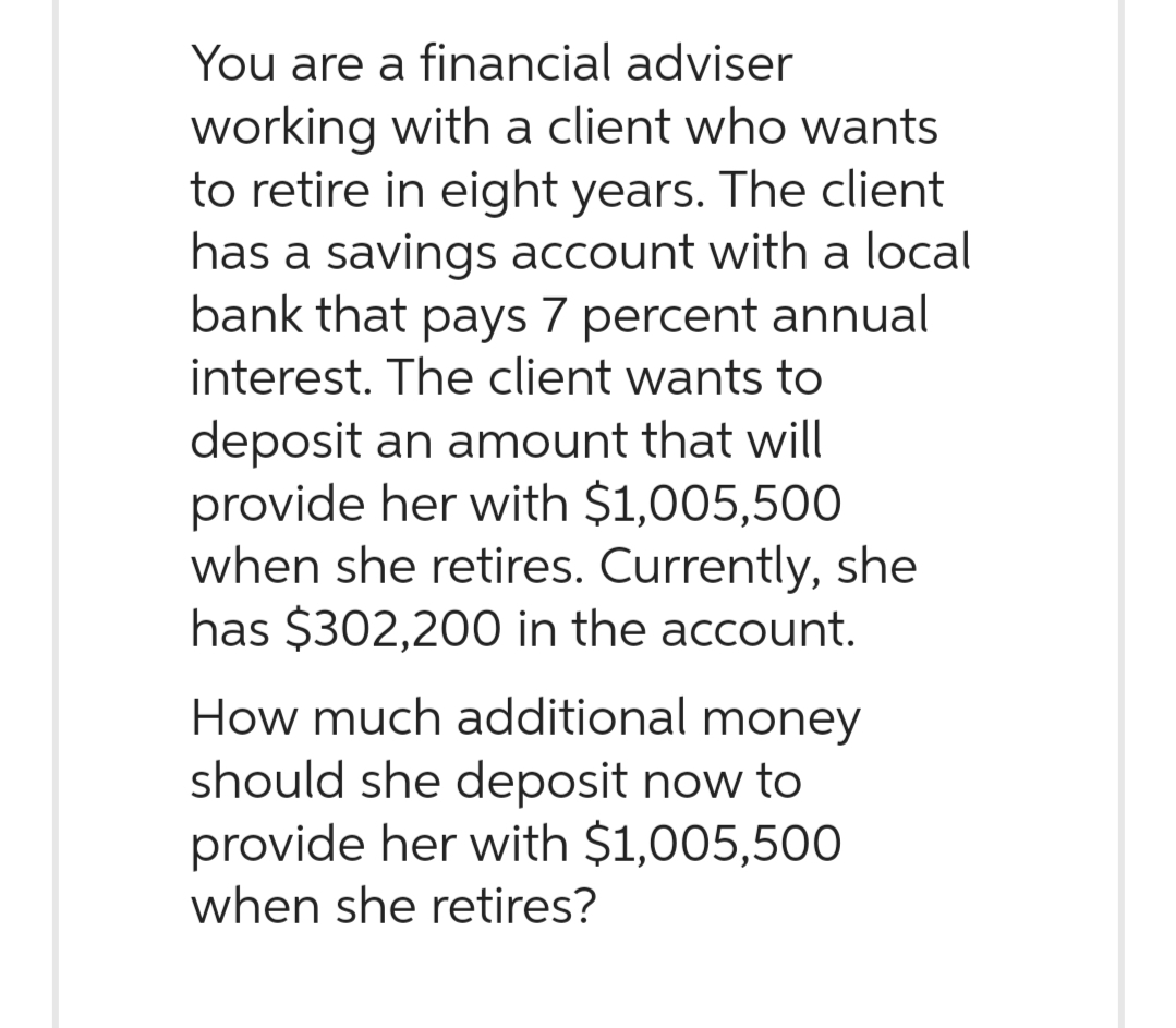 You are a financial adviser
working with a client who wants
to retire in eight years. The client
has a savings account with a local
bank that pays 7 percent annual
interest. The client wants to
deposit an amount that will
provide her with $1,005,500
when she retires. Currently, she
has $302,200 in the account.
How much additional money
should she deposit now to
provide her with $1,005,500
when she retires?