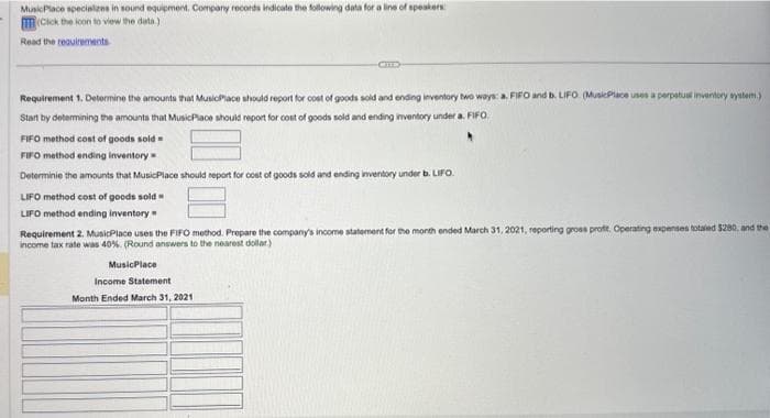 MusicPlace specializes in sound equipment. Company records indicate the following data for a line of speakers
(Click the icon to view the data)
Read the requirements
Requirement 1. Determine the amounts that MusicPlace should report for cost of goods sold and ending inventory two ways: a. FIFO and b. LIFO (MusicPlace uses a perpetual inventory system.)
Start by determining the amounts that MusicPlace should report for cost of goods sold and ending inventory under a FIFO
FIFO method cost of goods sold
FIFO method ending inventory
Determinie the amounts that MusicPlace should report for cost of goods sold and ending inventory under b. LIFO.
LIFO method cost of goods sold
LIFO method ending inventory
Requirement 2. MusicPlace uses the FIFO method. Prepare the company's income statement for the month ended March 31, 2021, reporting gross profit. Operating expenses totaled $280, and the
income tax rate was 40%. (Round answers to the nearest dollar)
MusicPlace
Income Statement
Month Ended March 31, 2021