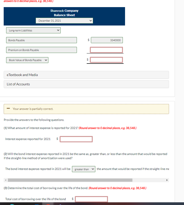 answers to O decimal places, e.g. 38,548.)
Long-term Liabilities
Bonds Payable
Premium on Bonds Payable
Book Value of Bonds Payable
eTextbook and Media
December 31, 2021
List of Accounts
Shamrock Company
Balance Sheet
- Your answer is partially correct.
Interest expense reported for 2021
Provide the answers to the following questions.
(1) What amount of interest expense is reported for 2021? (Round answer to O decimal places, e.g. 38,548.)
SA
The bond interest expense reported in 2021 will be
(2) Will the bond interest expense reported in 2021 be the same as, greater than, or less than the amount that would be reported
if the straight-line method of amortization were used?
3340000
Total cost of borrowing over the life of the bond $
greater than
the amount that would be reported if the straight-line me
(3) Determine the total cost of borrowing over the life of the bond. (Round answer to O decimal places, e.g. 38,548.)