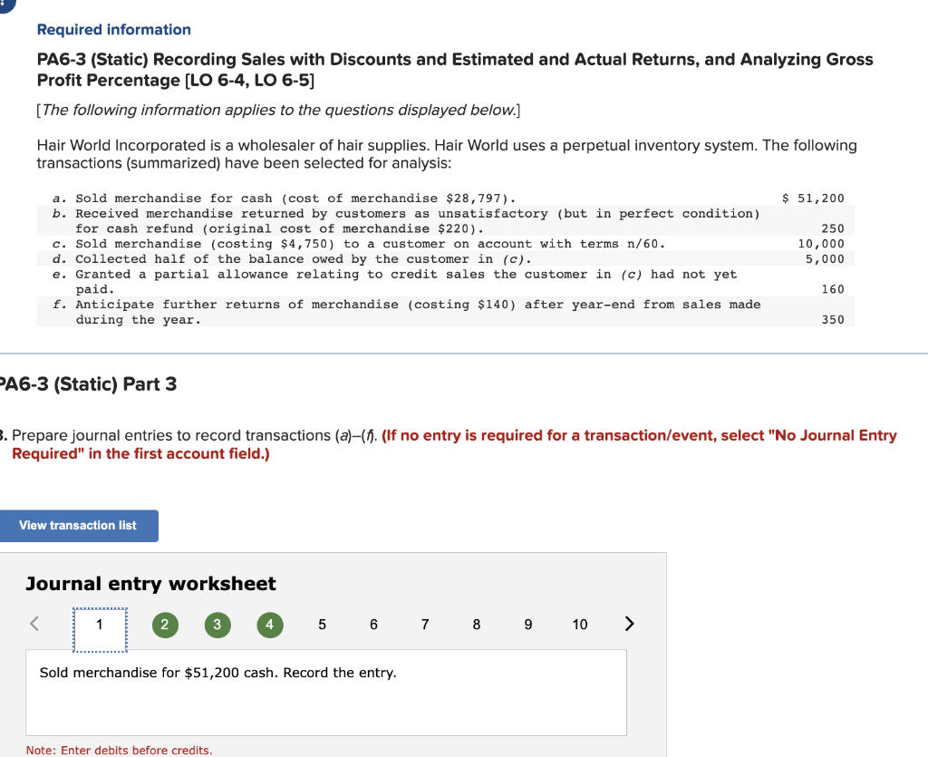 Required information
PA6-3 (Static) Recording Sales with Discounts and Estimated and Actual Returns, and Analyzing Gross
Profit Percentage [LO 6-4, LO 6-5]
[The following information applies to the questions displayed below.]
Hair World Incorporated is a wholesaler of hair supplies. Hair World uses a perpetual inventory system. The following
transactions (summarized) have been selected for analysis:
a. Sold merchandise for cash (cost of merchandise $28,797).
b. Received merchandise returned by customers as unsatisfactory (but in perfect condition)
for cash refund (original cost of merchandise $220).
c. Sold merchandise (costing $4,750) to a customer on account with terms n/60.
d. Collected half of the balance owed by the customer in (c).
e. Granted a partial allowance relating to credit sales the customer in (c) had not yet
paid.
f. Anticipate further returns of merchandise (costing $140) after year-end from sales made
during the year.
PA6-3 (Static) Part 3
<
View transaction list
Journal entry worksheet
3. Prepare journal entries to record transactions (a)-(f. (If no entry is required for a transaction/event, select "No Journal Entry
Required" in the first account field.)
1
2
3
4
Note: Enter debits before credits.
5
6
Sold merchandise for $51,200 cash. Record the entry.
7
8
$ 51,200
9 10 >
250
10,000
5,000
160
350