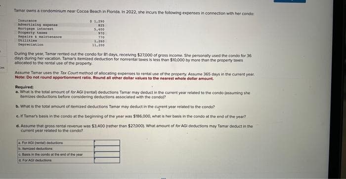 Tamar owns a condominium near Cocoa Beach in Florida. In 2022, she incurs the following expenses in connection with her condo:
$ 1,290
825
5,400
970
770
Insurance
Advertising expense
Hortgage interest
Property taxes
Repairs & maintenance
Utilities
Depreciation
During the year, Tamar rented out the condo for 81 days, receiving $27,000 of gross income. She personally used the condo for 36
days during her vacation. Tamar's itemized deduction for nonrental taxes is less than $10,000 by more than the property taxes
allocated to the rental use of the property.
1,260
11,200
Assume Tamar uses the Tax Court method of allocating expenses to rental use of the property. Assume 365 days in the current year.
Note: Do not round apportionment ratio. Round all other dollar values to the nearest whole dollar amount.
Required:
a. What is the total amount of for AGI (rental) deductions Tamar may deduct in the current year related to the condo (assuming she
itemizes deductions before considering deductions associated with the condo)?
b. What is the total amount of itemized deductions Tamar may deduct in the current year related to the condo?
c. If Tomar's basis in the condo at the beginning of the year was $186,000, what is her basis in the condo at the end of the year?
d. Assume that gross rental revenue was $3,400 (rather than $27,000). What amount of for AGI deductions may Tamar deduct in the
current year related to the condo?
a For AGI (rental) deductions
b. itemized deductions
c. Basis in the condo at the end of the year
d. For AGI deductions