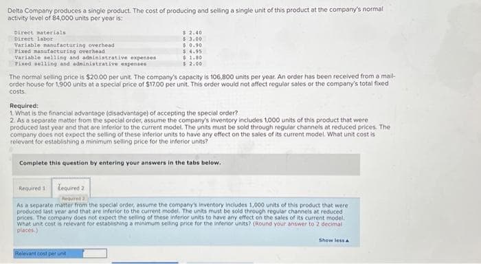 Delta Company produces a single product. The cost of producing and selling a single unit of this product at the company's normal
activity level of 84,000 units per year is:
Direct materials
Direct labor
Variable manufacturing overhead
Fixed manufacturing overhead
Variable selling and administrative expenses
Fixed selling and administrative expenses
$ 2.40
$ 3.00
$0.90
$ 4.95
$ 1.80
$ 2.00
The normal selling price is $20.00 per unit. The company's capacity is 106,800 units per year. An order has been received from a mail-
order house for 1,900 units at a special price of $17.00 per unit. This order would not affect regular sales or the company's total fixed
costs.
Required:
1. What is the financial advantage (disadvantage) of accepting the special order?
2. As a separate matter from the special order, assume the company's inventory includes 1,000 units of this product that were
produced last year and that are inferior to the current model. The units must be sold through regular channels at reduced prices. The
company does not expect the selling of these inferior units to have any effect on the sales of its current model. What unit cost is
relevant for establishing a minimum selling price for the inferior units?
Complete this question by entering your answers in the tabs below.
Relevant cost per unit
Required 1 Lequired 2
Required 2
As a separate matter from the special order, assume the company's inventory includes 1,000 units of this product that were
produced last year and that are inferior to the current model. The units must be sold through regular channels at reduced
prices. The company does not expect the selling of these inferior units to have any effect on the sales of its current model.
What unit cost is relevant for establishing a minimum selling price for the inferior units? (Round your answer to 2 decimal
places.)
Show less A