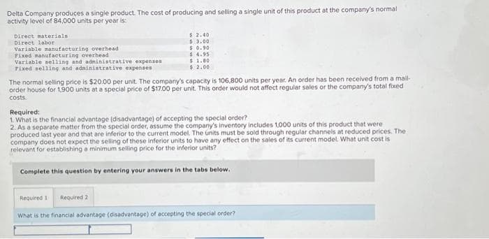 Delta Company produces a single product. The cost of producing and selling a single unit of this product at the company's normal
activity level of 84,000 units per year is:
Direct materials
Direct labor
Variable manufacturing overhead
Fixed manufacturing overhead
Variable selling and administrative expenses
Fixed selling and administrative expenses
$2.40
$ 3.00
$0.90
$4.95
$ 1.80
$ 2.00
The normal selling price is $20.00 per unit. The company's capacity is 106,800 units per year. An order has been received from a mail-
order house for 1,900 units at a special price of $17.00 per unit. This order would not affect regular sales or the company's total fixed
costs.
Required:
1. What is the financial advantage (disadvantage) of accepting the special order?
2. As a separate matter from the special order, assume the company's inventory includes 1,000 units of this product that were
produced last year and that are inferior to the current model. The units must be sold through regular channels at reduced prices. The
company does not expect the selling of these inferior units to have any effect on the sales of its current model. What unit cost is
relevant for establishing a minimum selling price for the inferior units?
Complete this question by entering your answers in the tabs below.
Required 11 Required 2
What is the financial advantage (disadvantage) of accepting the special order?