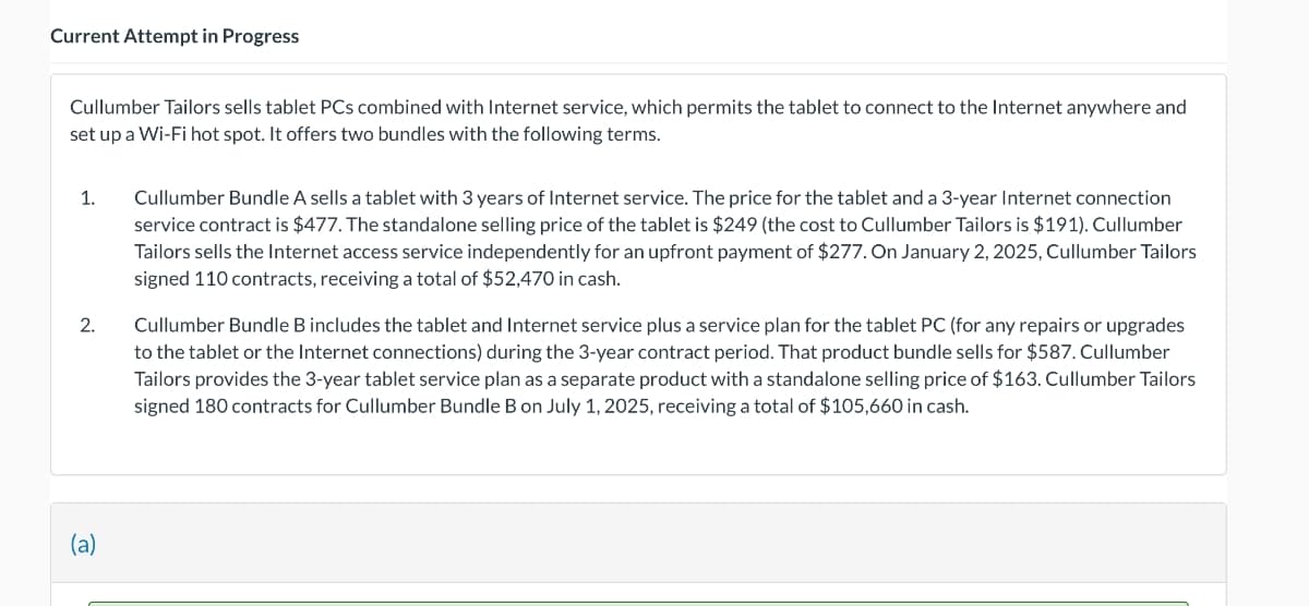 Current Attempt in Progress
Cullumber Tailors sells tablet PCs combined with Internet service, which permits the tablet to connect to the Internet anywhere and
set up a Wi-Fi hot spot. It offers two bundles with the following terms.
1.
2.
(a)
Cullumber Bundle A sells a tablet with 3 years of Internet service. The price for the tablet and a 3-year Internet connection
service contract is $477. The standalone selling price of the tablet is $249 (the cost to Cullumber Tailors is $191). Cullumber
Tailors sells the Internet access service independently for an upfront payment of $277. On January 2, 2025, Cullumber Tailors
signed 110 contracts, receiving a total of $52,470 in cash.
Cullumber Bundle B includes the tablet and Internet service plus a service plan for the tablet PC (for any repairs or upgrades
to the tablet or the Internet connections) during the 3-year contract period. That product bundle sells for $587. Cullumber
Tailors provides the 3-year tablet service plan as a separate product with a standalone selling price of $163. Cullumber Tailors
signed 180 contracts for Cullumber Bundle B on July 1, 2025, receiving a total of $105,660 in cash.