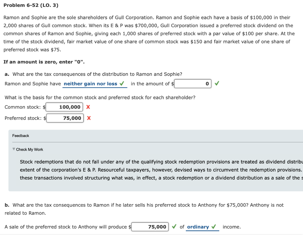 Problem 6-52 (LO. 3)
Ramon and Sophie are the sole shareholders of Gull Corporation. Ramon and Sophie each have a basis of $100,000 in their
2,000 shares of Gull common stock. When its E & P was $700,000, Gull Corporation issued a preferred stock dividend on the
common shares of Ramon and Sophie, giving each 1,000 shares of preferred stock with a par value of $100 per share. At the
time of the stock dividend, fair market value of one share of common stock was $150 and fair market value of one share of
preferred stock was $75.
If an amount is zero, enter "0".
a. What are the tax consequences of the distribution to Ramon and Sophie?
Ramon and Sophie have neither gain nor loss ✓ in the amount of $
What is the basis for the common stock and preferred stock for each shareholder?
Common stock: $
100,000 X
Preferred stock: $
75,000 X
Feedback
Check My Work
Stock redemptions that do not fall under any of the qualifying stock redemption provisions are treated as dividend distribu
extent of the corporation's E & P. Resourceful taxpayers, however, devised ways to circumvent the redemption provisions.
these transactions involved structuring what was, in effect, a stock redemption or a dividend distribution as a sale of the s
0
b. What are the tax consequences to Ramon if he later sells his preferred stock to Anthony for $75,000? Anthony is not
related to Ramon.
A sale of the preferred stock to Anthony will produce $
75,000
✓ of ordinary ✓
income.