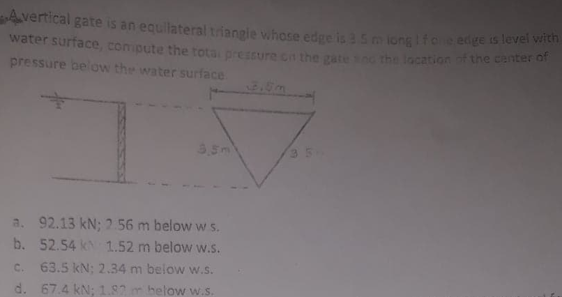 Avertical gate is an equllateral triangie whose edge is 3 5 m iong Ifo e edge 15lever wien
water surface, compute the tota pressure cn the gate n0 t
location of the center of
pressure below the water surface
3,5m
3 5
a. 92.13 kN; 2.56 m below w s.
b. 52.54 k 1.52 m below w.S.
C. 63.5 kN; 2.34 m below w.s.
d. 67.4 kN; 1.82 m below w.s.
