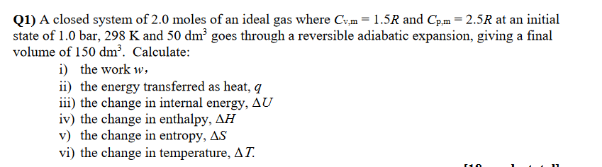 Q1) A closed system of 2.0 moles of an ideal gas where Cv.m = 1.5R and Cp.m = 2.5R at an initial
state of 1.0 bar, 298 K and 50 dm³ goes through a reversible adiabatic expansion, giving a final
volume of 150 dm³. Calculate:
i) the work w,
ii) the energy transferred as heat, q
iii) the change in internal energy, AU
iv) the change in enthalpy, AH
v) the change in entropy, AS
vi) the change in temperature, AT.