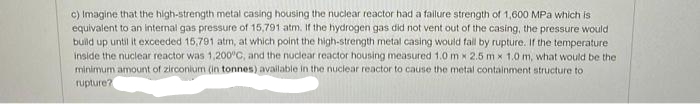 c) Imagine that the high-strength metal casing housing the nuclear reactor had a failure strength of 1,600 MPa which is
equivalent to an internal gas pressure of 15,791 atm. If the hydrogen gas did not vent out of the casing, the pressure would
build up until it exceeded 15,791 atm, at which point the high-strength metal casing would fall by rupture. If the temperature
inside the nuclear reactor was 1,200°C, and the nuclear reactor housing measured 1.0 mx 2.5 mx 1.0 m, what would be the
minimum amount of zirconium (in tonnes) available in the nuclear reactor to cause the metal containment structure to
rupture?