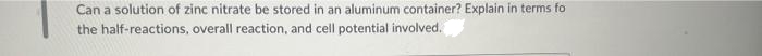 Can a solution of zinc nitrate be stored in an aluminum container? Explain in terms fo
the half-reactions, overall reaction, and cell potential involved.