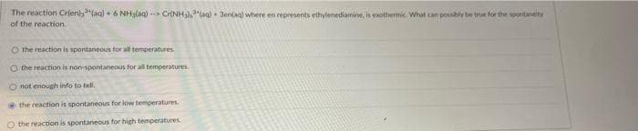 The reaction Crien),³(aq) + 6 NH3(aq)--> Cr(NH3)³(aq) 3en(aq) where en represents ethylenediamine, is exothermic. What can possibly be true for the spontaneity
of the reaction.
O the reaction is spontaneous for all temperatures.
O the reaction is non-spontaneous for all temperatures.
O not enough info to tell.
the reaction is spontaneous for low temperatures.
O the reaction is spontaneous for high temperatures
