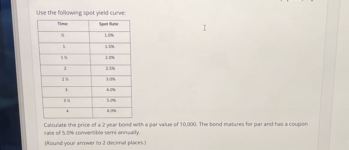 Use the following spot yield curve:
Time
Spot Rate
½
1.0%
1
1.5%
11/2
2.0%
2
2.5%
2½
3.0%
3
4.0%
31/2
5.0%
6.0%
I
Calculate the price of a 2 year bond with a par value of 10,000. The bond matures for par and has a coupon
rate of 5.0% convertible semi-annually.
(Round your answer to 2 decimal places.)