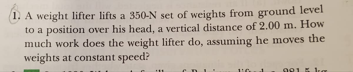 How
1. A weight lifter lifts a 350-N set of weights from ground level
to a position over his head, a vertical distance of 2.00 m.
much work does the weight lifter do, assuming he moves the
weights at constant speed?
1:C
9815 kg