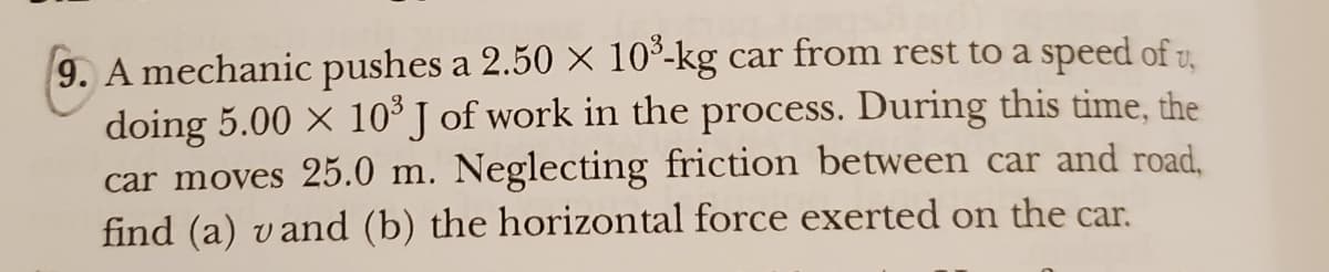 9. A mechanic pushes a 2.50 × 10³-kg car from rest to a speed of v,
doing 5.00 × 10³ J of work in the process. During this time, the
car moves 25.0 m. Neglecting friction between car and road,
find (a) vand (b) the horizontal force exerted on the car.