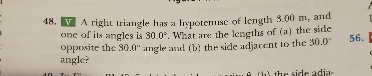 (
1
48. V A right triangle has a hypotenuse of length 3.00 m, and
one of its angles is 30.0°. What are the lengths of (a) the side
opposite the 30.0° angle and (b) the side adjacent to the 30.0°
angle?
10
Т. IN
D1
gito A (h) the side adja-
56.
1
C