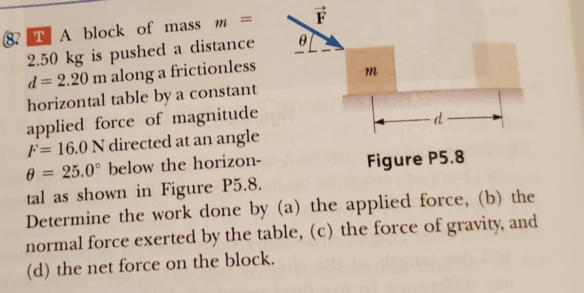 m
(82 T A block of mass
2.50 kg is pushed a distance
d = 2.20 m along a frictionless
horizontal table by a constant
applied force of magnitude
F= 16.0 N directed at an angle
0 = 25.0° below the horizon-
tal as shown in Figure P5.8.
Determine the work done by (a) the applied force, (b) the
normal force exerted by the table, (c) the force of gravity, and
(d) the net force on the block.
Figure P5.8
m
-d-