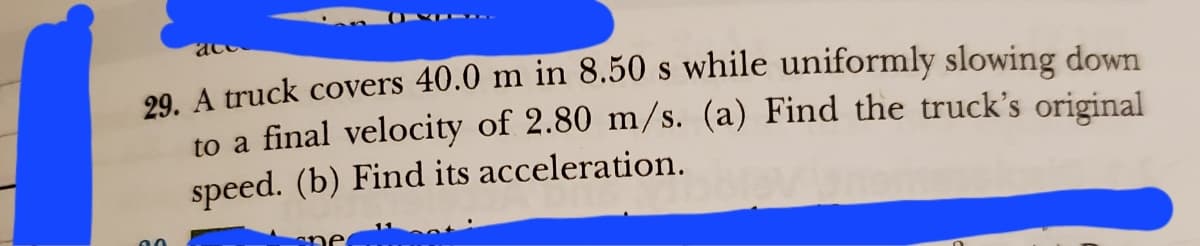 29. A truck covers 40.0 m in 8.50 s while uniformly slowing down
to a final velocity of 2.80 m/s. (a) Find the truck's original
speed. (b) Find its acceleration.
90