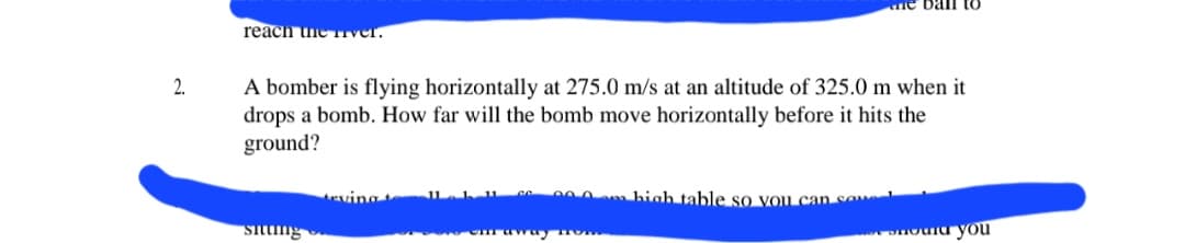 2.
reach the river.
A bomber is flying horizontally at 275.0 m/s at an altitude of 325.0 m when it
drops a bomb. How far will the bomb move horizontally before it hits the
ground?
sitting
eving
CM away How
ne ball
high table so you can sa
nounu you