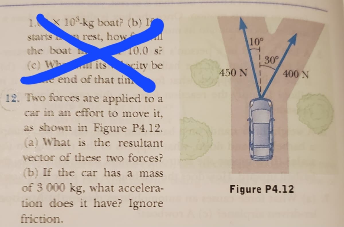 1. 10-kg boat? (b) I
rest, how
starts
the boat
(c) Wh
10.0 s?
city be
its
e end of that tim
12. Two forces are applied to a
car in an effort to move it,
as shown in Figure P4.12.
(a) What is the resultant
vector of these two forces?
(b) If the car has a mass
of 3 000 kg, what accelera-
tion does it have? Ignore
friction.
450 N
10°
30°
400 N
Figure P4.12