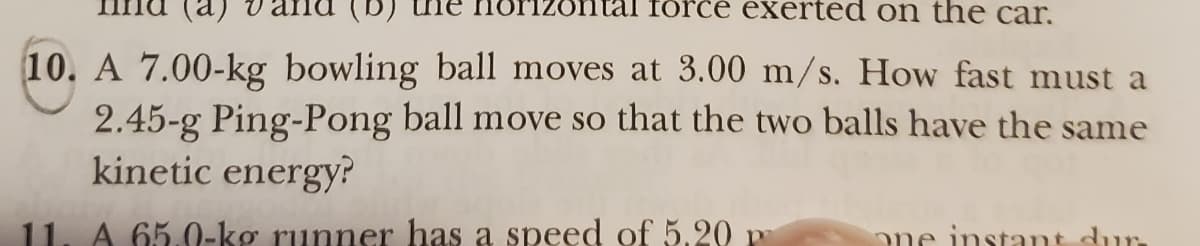 (a)
force exerted on the car.
10. A 7.00-kg bowling ball moves at 3.00 m/s. How fast must a
2.45-g Ping-Pong ball move so that the two balls have the same
kinetic energy?
11. A 65.0-kg runner has a speed of 5.20 p
ΠΟΥΤ
one instant dur