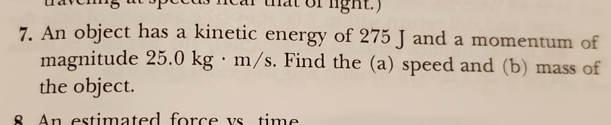 light.)
7. An object has a kinetic energy of 275 J and a momentum of
magnitude 25.0 kg m/s. Find the (a) speed and (b) mass of
the object.
8 An estimated force ys time
.