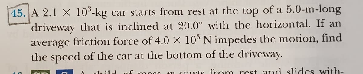 45. A 2.1 x 10³-kg car starts from rest at the top of a 5.0-m-long
driveway that is inclined at 20.0° with the horizontal. If an
average friction force of 4.0 × 10³ N impedes the motion, find
the speed of the car at the bottom of the driveway.
mocc m starts from rest and slides with-