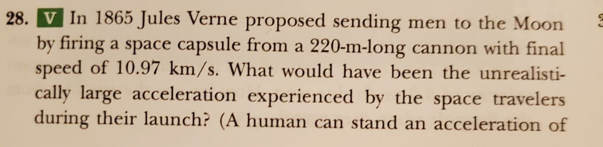 28. V In 1865 Jules Verne proposed sending men to the Moon
by firing a space capsule from a 220-m-long cannon with final
speed of 10.97 km/s. What would have been the unrealisti-
cally large acceleration experienced by the space travelers
during their launch? (A human can stand an acceleration of
3