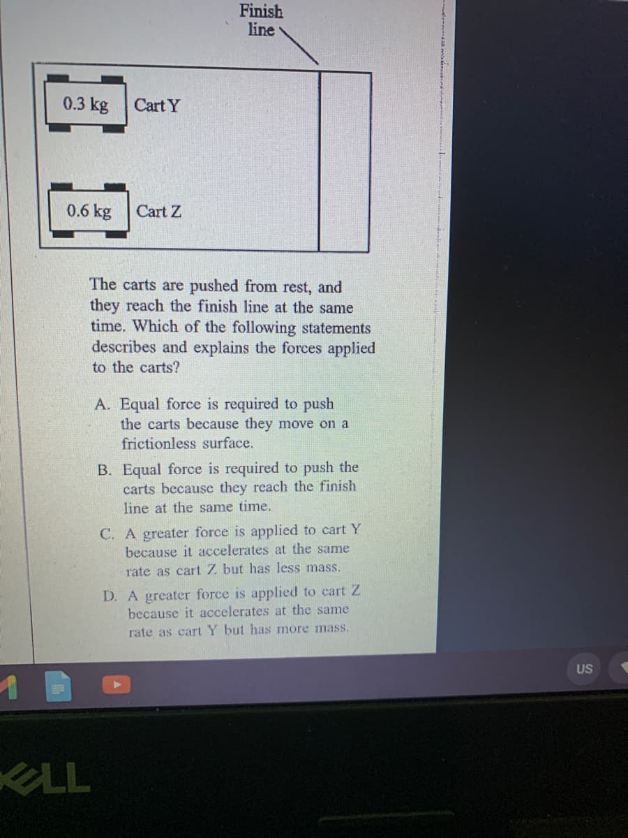 Finish
line
0.3 kg
Cart Y
0.6 kg
Cart Z
The carts are pushed from rest, and
they reach the finish line at the same
time. Which of the following statements
describes and explains the forces applied
to the carts?
A. Equal force is required to push
the carts because they move on a
frictionless surface.
B. Equal force is required to push the
carts because they reach the finish
line at the same time.
C. A greater force is applied to cart Y
because it accelerates at the same
rate as cart Z but has less mass.
D. A greater force is applied to cart Z
because it accelerates at the same
rate as cart Y but has more mass.
US
LL

