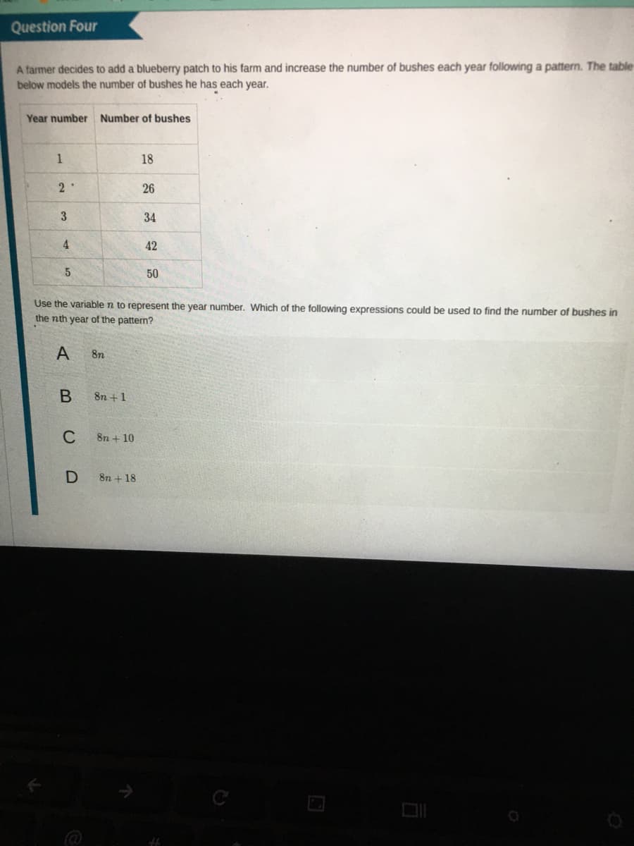 Question Four
A farmer decides to add a blueberry patch to his farm and increase the number of bushes each year following a pattern. The table
below models the number of bushes he has each year.
Year number Number of bushes
1
18
26
3
34
4
42
5
50
Use the variable n to represent the year number. Which of the following expressions could be used to find the number of bushes in
the nth year of the pattern?
A
8n
8n +1
C
8n + 10
8n + 18
