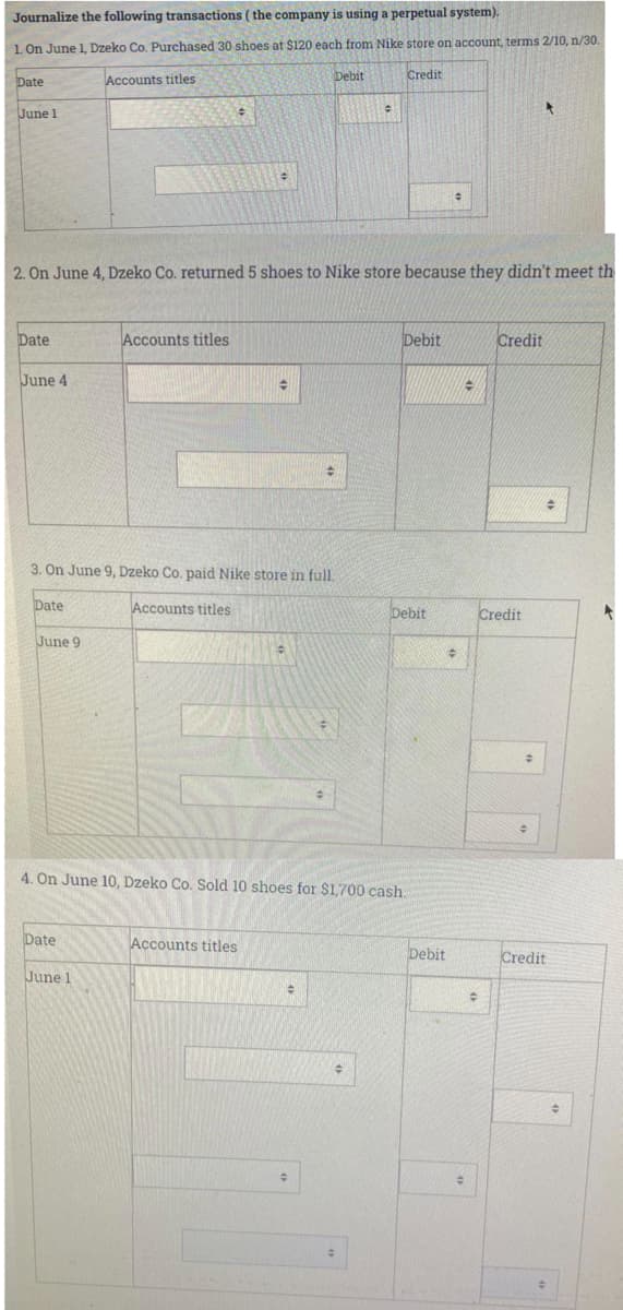 Journalize the following transactions ( the company is using a perpetual system).
1. On June 1, Dzeko Co. Purchased 30 shoes at $120 each from Nike store on account, terms 2/10, n/30.
Date
Accounts titles
Debit
Credit
June 1
2. On June 4, Dzeko Co. returned 5 shoes to Nike store because they didn't meet th
Date
Accounts titles
Debit
Credit
June 4
3. On June 9, Dzeko Co. paid Nike store in full.
Date
Accounts titles
Debit
Credit
June 9
4. On June 10, Dzeko Co. Sold 10 shoes for $1,700 cash.
Date
Accounts titles
Credit
June 1
