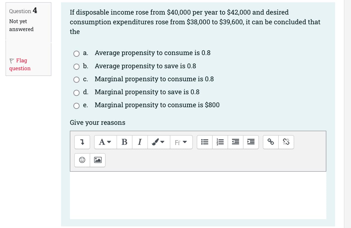 Question 4
Not yet
answered
Flag
question
If disposable income rose from $40,000 per year to $42,000 and desired
consumption expenditures rose from $38,000 to $39,600, it can be concluded that
the
a. Average propensity to consume is 0.8
b. Average propensity to save is 0.8
c. Marginal propensity to consume is 0.8
d. Marginal propensity to save is 0.8
Oe. Marginal propensity to consume is $800
Give your reasons
Į
A▾ B
P
Ff ▾
lil
3R²²