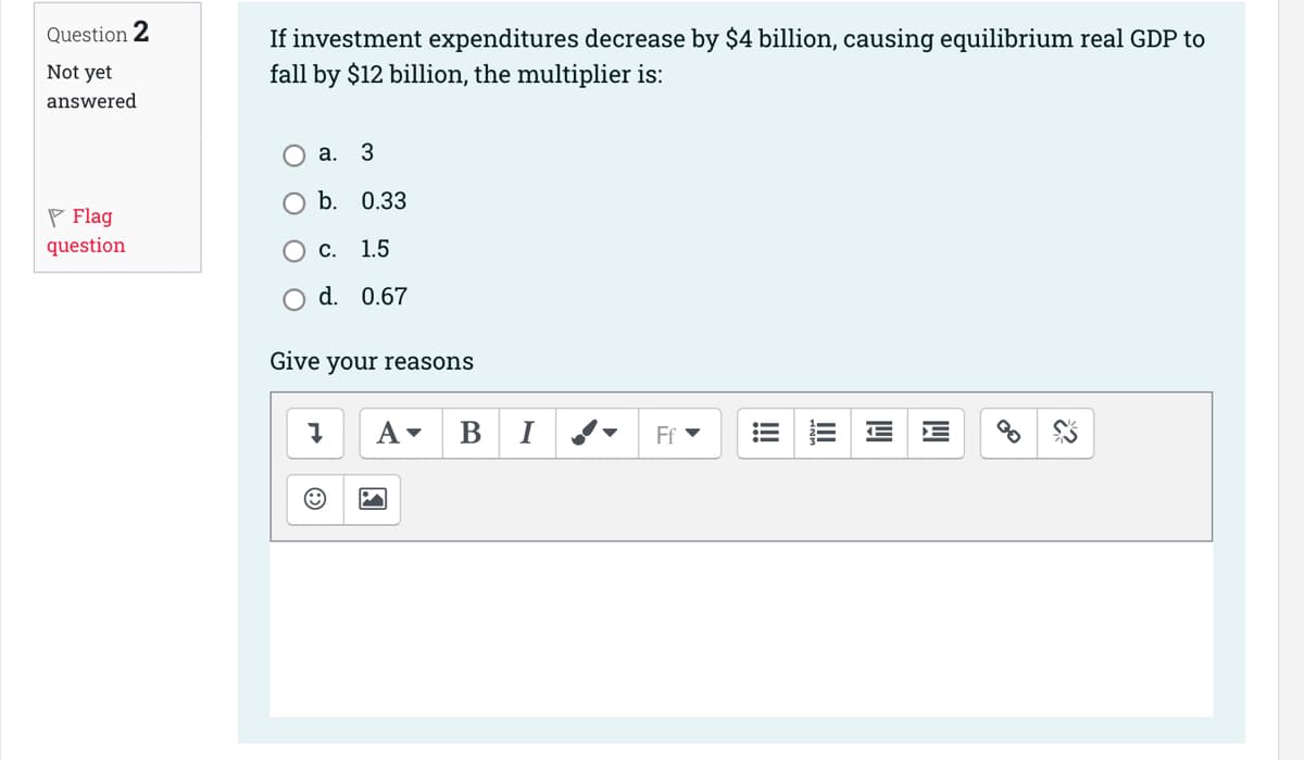 Question 2
Not yet
answered
Flag
question
If investment expenditures decrease by $4 billion, causing equilibrium real GDP to
fall by $12 billion, the multiplier is:
3
b. 0.33
c. 1.5
O d. 0.67
a.
Give your reasons
A▾ B I
Ff
14
*?