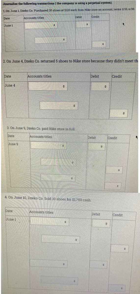 Journalize the following transactions ( the company is using a perpetual system).
1. On June 1, Dzeko Co. Purchased 30 shoes at $120 each from Nike store on account, terms 2/10, n/30.
Debit
Credit
Date
Accounts titles
June 1
2. On June 4, Dzeko Co. returned 5 shoes to Nike store because they didn't meet th
Date
Accounts titles
Debit
Credit
June 4
3. On June 9, Dzeko Co. paid Nike store in full.
Date
Accounts titles
Debit
Credit
June 9
4. On June 10, Dzeko Co. Sold 10 shoes for $1,700 cash.
Date
Accounts titles
Credit
June 1
