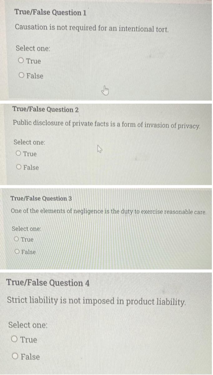 True/False Question 1
Causation is not required for an intentional tort.
Select one:
O True
O False
True/False Question 2
Public disclosure of private facts is a form of invasion of privacy.
Select one:
O True
O False
True/False Question 3
One of the elements of negligence is the duty to exercise reasonable care.
Select one:
O True
O False
True/False Question 4
Strict liability is not imposed in product liability.
Select one:
O True
O False
