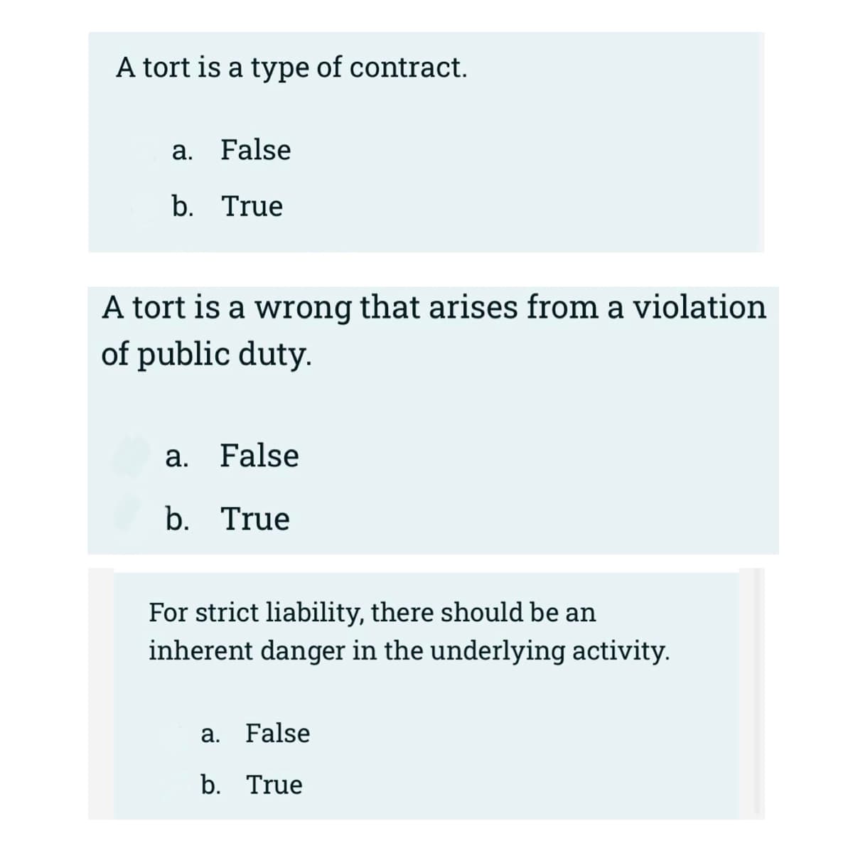 A tort is a type of contract.
a. False
b. True
A tort is a wrong that arises from a violation
of public duty.
a. False
b. True
For strict liability, there should be an
inherent danger in the underlying activity.
а.
False
b. True
