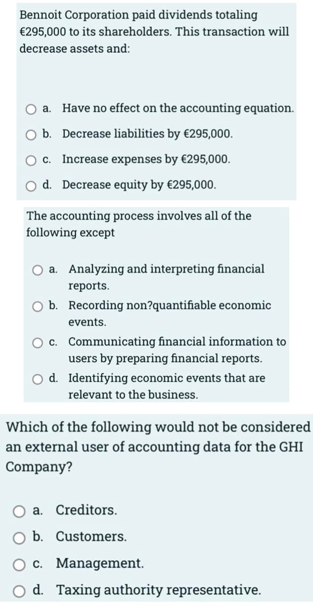 Bennoit Corporation paid dividends totaling
€295,000 to its shareholders. This transaction will
decrease assets and:
a. Have no effect on the accounting equation.
O b. Decrease liabilities by €295,000.
O c. Increase expenses by €295,000.
d. Decrease equity by €295,000.
The accounting process involves all of the
following except
O a. Analyzing and interpreting financial
reports.
b. Recording non?quantifiable economic
events.
O c. Communicating financial information to
users by preparing financial reports.
d. Identifying economic events that are
relevant to the business.
Which of the following would not be considered
an external user of accounting data for the GHI
Company?
a. Creditors.
b. Customers.
c. Management.
d. Taxing authority representative.
