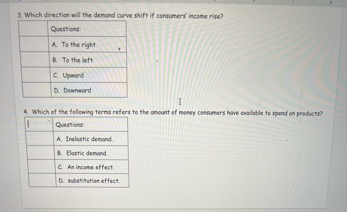 3. Which direction will the demand curve shift if consumers' income rise?
Questions:
A. To the right
B. To the left
C. Upward
D. Downward
4. Which of the following terms refers to the amount of money consumers have available to spend on products?
Questions:
A. Inelastic demand.
B. Elastic demand.
C. An income effect.
D. substitution effect.
