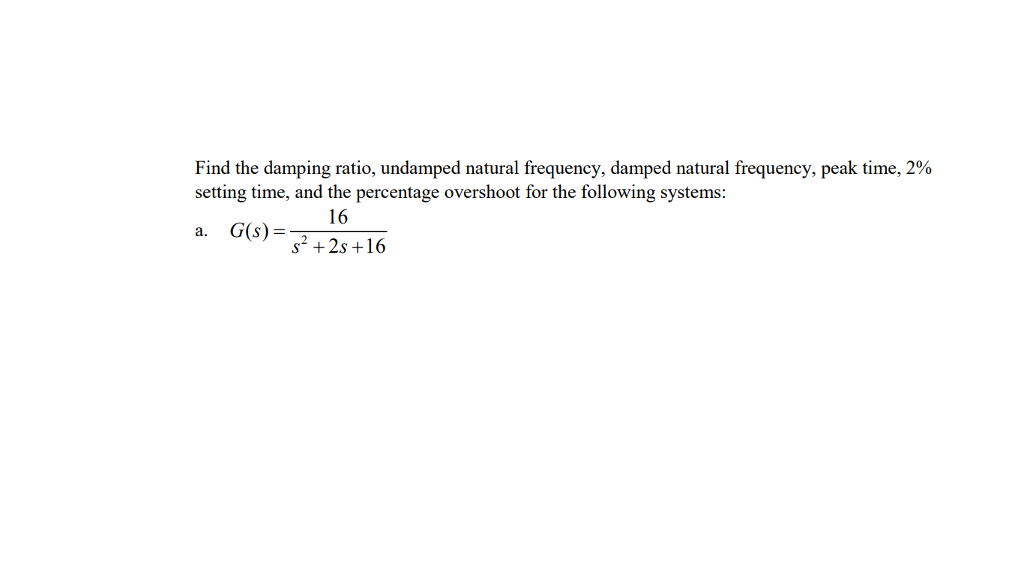 Find the damping ratio, undamped natural frequency, damped natural frequency, peak time, 2%
setting time, and the percentage overshoot for the following systems:
16
a.
G(s) =
s? + 2s +16
