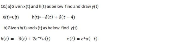 Q1)a)Givenx(t) and h(t) as below find and draw y(t)
X(t)=u(t)
h(t)=-8(t) + 8(t – 4)
b)Given h(t) and x(t) as below find y(t)
h(t) = -8(t) + 2e-tu(t)
x(t) = etu(-t)
