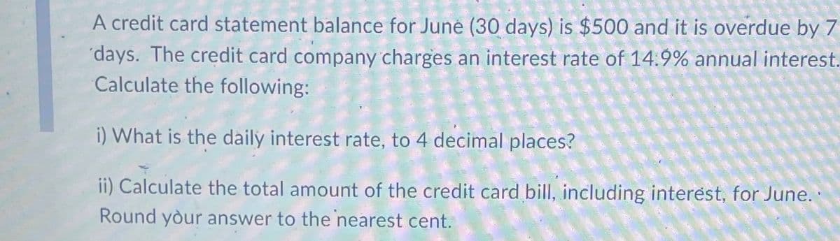 A credit card statement balance for June (30 days) is $500 and it is overdue by 7
days. The credit card company charges an interest rate of 14.9% annual interest.
Calculate the following:
i) What is the daily interest rate, to 4 decimal places?
ii) Calculate the total amount of the credit card bill, including interest, for June..
Round your answer to the nearest cent.