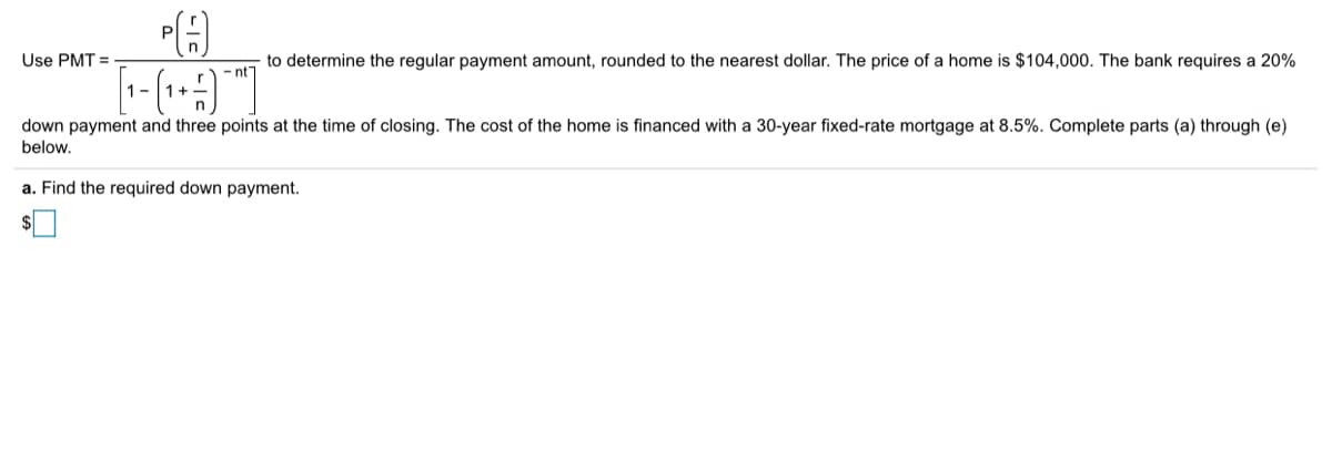 to determine the regular payment amount, rounded to the nearest dollar. The price of a home is $104,000. The bank requires a 20%
- nt
Use PMT =
1-
1+
down payment and three points at the time of closing. The cost of the home is financed with a 30-year fixed-rate mortgage at 8.5%. Complete parts (a) through (e)
below.
a. Find the required down payment.
