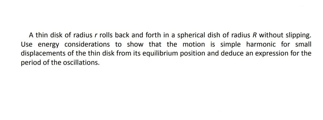 A thin disk of radius r rolls back and forth in a spherical dish of radius R without slipping.
Use energy considerations to show that the motion is simple harmonic for small
displacements of the thin disk from its equilibrium position and deduce an expression for the
period of the oscillations.
