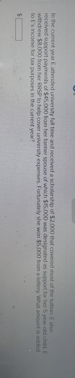 In the current year E attended university full time and received a scholarship of $2,000 that covered most of the tuition. E also
received support payments of $45,000 from her former spouse of which $15,000 was designated as support for her 5 year-old child. E
withdrew $8,000 from her RRSP to help cover university expenses. Fortunately she won $5,000 from a lottery. What amount is added
to E's income for tax purposes in the current year?
$