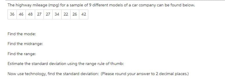 The highway mileage (mpg) for a sample of 9 different models of a car company can be found below.
36 46 48 27 27 34 22 26 42
Find the mode:
Find the midrange:
Find the range:
Estimate the standard deviation using the range rule of thumb:
Now use technology, find the standard deviation: (Please round your answer to 2 decimal places.)