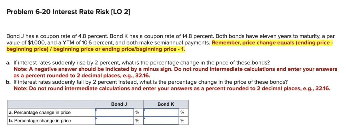 Problem 6-20 Interest Rate Risk [LO 2]
Bond J has a coupon rate of 4.8 percent. Bond K has a coupon rate of 14.8 percent. Both bonds have eleven years to maturity, a par
value of $1,000, and a YTM of 10.6 percent, and both make semiannual payments. Remember, price change equals (ending price -
beginning price) / beginning price or ending price/beginning price - 1.
a. If interest rates suddenly rise by 2 percent, what is the percentage change in the price of these bonds?
Note: A negative answer should be indicated by a minus sign. Do not round intermediate calculations and enter your answers
as a percent rounded to 2 decimal places, e.g., 32.16.
b. If interest rates suddenly fall by 2 percent instead, what is the percentage change in the price of these bonds?
Note: Do not round intermediate calculations and enter your answers as a percent rounded to 2 decimal places, e.g., 32.16.
a. Percentage change in price
b. Percentage change in price
Bond J
Bond K
%
%
%
%