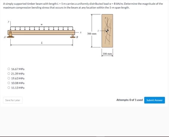 A simply supported timber beam with length L - 5m carries a uniformly distributed load w - 8 kN/m. Determine the magnitude of the
maximum compression bending stress that occurs in the beam at any location within the 5-m span length.
300 mm
100 mm
O 16.67 MPa
O 21.39 MPa
O 19.63 MPa
O 10.08 MPa
O 15.13 MPa
Save for Later
Attempts: 0 of 1 used Submit Answer
