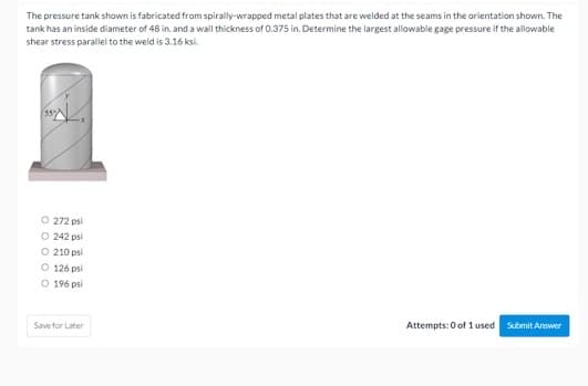 The pressure tank shown is fabricated from spirally-wrapped metal plates that are welded at the seams in the orientation shown. The
tank has an inside diameter of 48 in. and a wall thickness of 0.375 in. Determine the largest allowable gage pressure if the allowable
shear stress parallel to the weld is 3.16 ksi.
O 272 psi
O 242 psi
O 210 psi
O 126 psi
O 196 psi
Save for Later
Attempts: 0 of 1 used
Submit Answer
