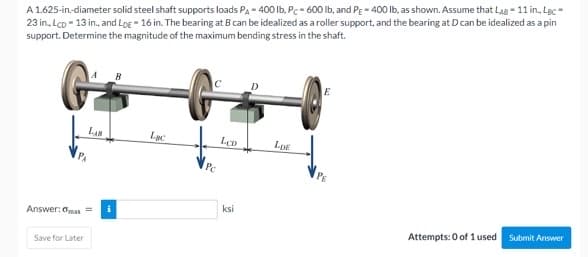 A 1.625-in-diameter solid steel shaft supports loads Pa - 400 Ib, Pe- 600 lb, and Pe - 400 Ib, as shown. Assume that Lag - 11 in., Lạc-
23 in, Lco - 13 in., and LoE 16 in. The bearing at B can be idealized as a roller support, and the bearing at D can be idealized as a pin
support. Determine the magnitude of the maximum bending stress in the shaft.
LAN
Lục
LDE
Pe
ksi
Answer: oman =
Attempts: 0 of 1 used
Submit Answer
Save for Later
