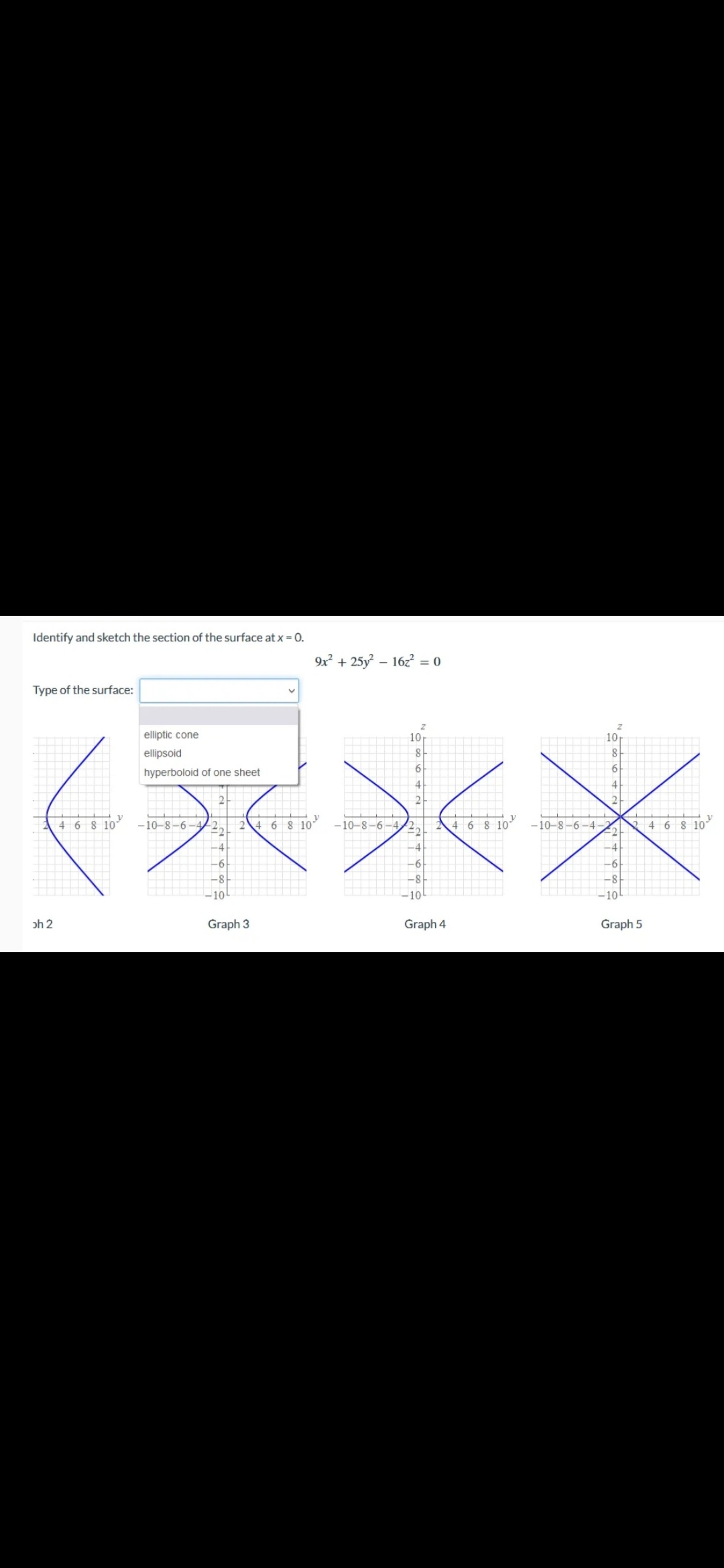 Identify and sketch the section of the surface at x = 0.
Type of the surface:
9x² +25y²-16z² = 0
V
elliptic cone
ellipsoid
8
hyperboloid of one sheet
6
4
蔬菜水米
2
4 6 8 10 -10-8-6-4
2 4 6 8 10 -10-8-6-4-2,
4 6 8 10 -10-8-6-4-
6 8 10
10
oh 2
Graph 3
Graph 4
Graph 5